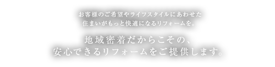 お客様のご希望やライフスタイルにあわせた住まいがもっと快適になるリフォームを。地域密着だからこその、安心できるリフォームをご提供します。