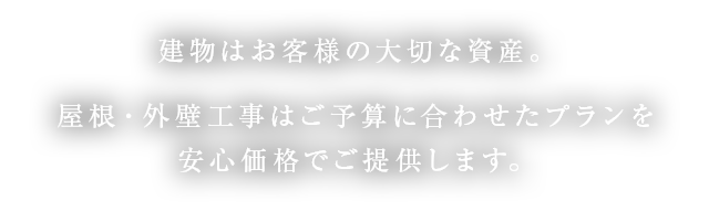 建物はお客様の大切な資産。屋根・外壁工事はご予算に合わせたプランを安心価格でご提供します。