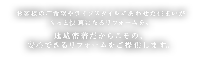 お客様のご希望やライフスタイルにあわせた住まいがもっと快適になるリフォームを。地域密着だからこその、安心できるリフォームをご提供します。